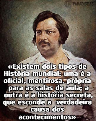 «Existem dois tipos de História Mundial: uma é a oficial, mentirosa, própria para salas de aula; a outra é a história secreta, que esconde a verdadeira causa dos acontecimentos.» - Honoré de Balzac